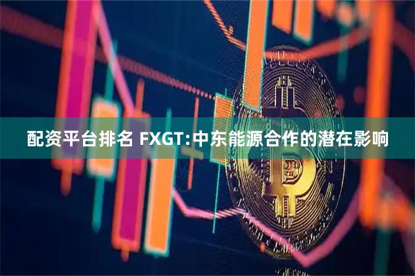 配资平台排名 FXGT:中东能源合作的潜在影响