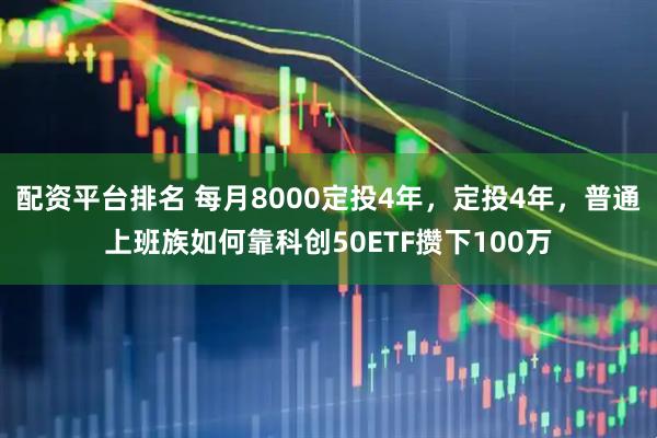 配资平台排名 每月8000定投4年，定投4年，普通上班族如何靠科创50ETF攒下100万